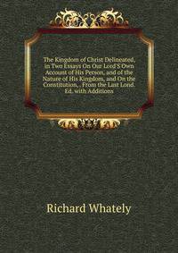 The Kingdom of Christ Delineated, in Two Essays On Our Lord'S Own Account of His Person, and of the Nature of His Kingdom, and On the Constitution, . From the Last Lond. Ed. with Additions