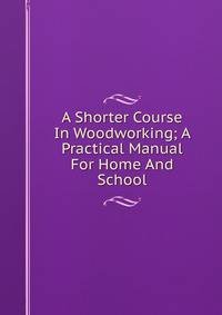 A Shorter Course In Woodworking; A Practical Manual For Home And School