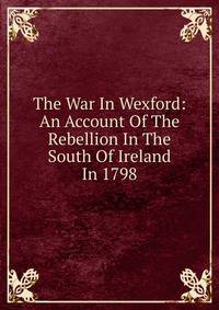 The War In Wexford: An Account Of The Rebellion In The South Of Ireland In 1798