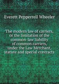 The modern law of carriers, or the limitation of the common-law liability of common carriers, under the Law Merchant, statute and special contracts