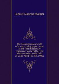 The Mohammedan world of to-day; being papers read at the first missionary conference on behalf of the Mohammedan world held at Cairo April 4th-9th, 1906;