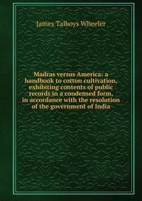 Madras versus America: a handbook to cotton cultivation, exhibiting contents of public records in a condensed form, in accordance with the resolution of the government of India