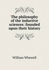 The philosophy of the inductive sciences: founded upon their history