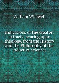 Indications of the creator: extracts, bearing upon theology, from the History and the Philosophy of the inductive sciences.