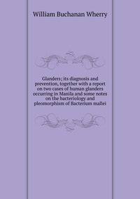Glanders; its diagnosis and prevention, together with a report on two cases of human glanders occurring in Manila and some notes on the bacteriology and pleomorphism of Bacterium mallei