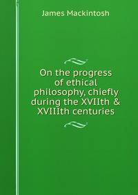 On the progress of ethical philosophy, chiefly during the XVIIth &amp; XVIIIth centuries