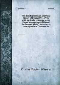 The Irish Republic; an analytical history of Ireland,1914-1918, with particular reference to the Easter insurrection (1916) and the German "plots." . secretary; a close-up view of Countess Ma