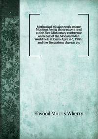 Methods of mission work among Moslems: being those papers read at the First Missionary conference on behalf of the Mohammedan World held at Cairo April 4-9, 1906 : and the discussions thereon etc