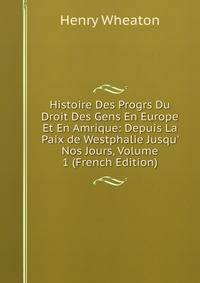 Histoire Des Progrs Du Droit Des Gens En Europe Et En Amrique: Depuis La Paix de Westphalie Jusqu' Nos Jours, Volume 1 (French Edition)