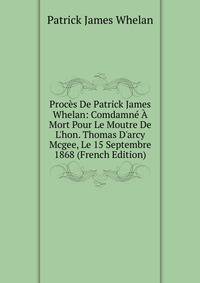 Proc?s De Patrick James Whelan: Comdamn? ? Mort Pour Le Moutre De L'hon. Thomas D'arcy Mcgee, Le 15 Septembre 1868 (French Edition)