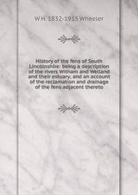 History of the fens of South Lincolnshire: being a description of the rivers Witham and Welland and their estuary; and an account of the reclamation and drainage of the fens adjacent thereto