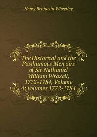 The Historical and the Posthumous Memoirs of Sir Nathaniel William Wraxall, 1772-1784, Volume 4; volumes 1772-1784