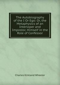 The Autobiography of the I Or Ego: Or, the Metaphysics of an Interloper and Impostor, Himself in the Role of Confessor