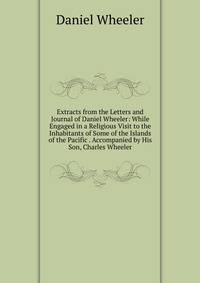 Extracts from the Letters and Journal of Daniel Wheeler: While Engaged in a Religious Visit to the Inhabitants of Some of the Islands of the Pacific . Accompanied by His Son, Charles Wheeler