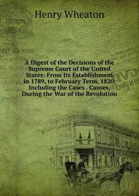 A Digest of the Decisions of the Supreme Court of the United States: From Its Establishment in 1789, to February Term, 1820. Including the Cases . Causes, During the War of the Revolution