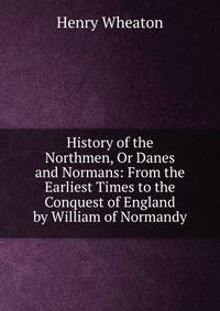 History of the Northmen, Or Danes and Normans: From the Earliest Times to the Conquest of England by William of Normandy