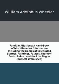 Familiar Allusions: A Hand-Book of Miscellaneous Information Including the Names of Celebrated Statues, Paintings, Palaces, Country-Seats, Ruins, . and the Like Begun (But Left Unfinished)