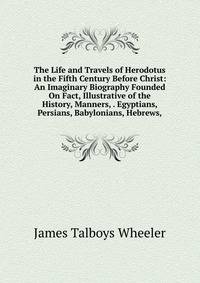 The Life and Travels of Herodotus in the Fifth Century Before Christ: An Imaginary Biography Founded On Fact, Illustrative of the History, Manners, . Egyptians, Persians, Babylonians, Hebrews,
