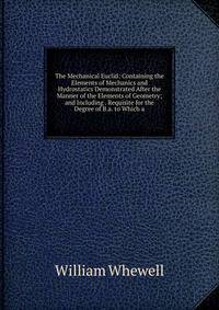 The Mechanical Euclid: Containing the Elements of Mechanics and Hydrostatics Demonstrated After the Manner of the Elements of Geometry; and Including . Requisite for the Degree of B.a. to Which a