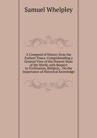 A Compend of History from the Earliest Times: Comprehending a General View of the Present State of the World, with Respect to Civilization, Religion, . On the Importance of Historical Knowledge