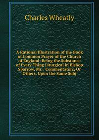 A Rational Illustration of the Book of Common Prayer of the Church of England: Being the Substance of Every Thing Liturgical in Bishop Sparrow, Mr. . Commentators, Or Others, Upon the Same Subj