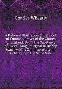 A Rational Illustration of the Book of Common Prayer of the Church of England: Being the Substance of Every Thing Liturgical in Bishop Sparrow, Mr. . Commentators, and Others Upon the Same Subj