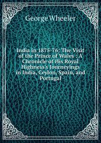 India in 1875-76: The Visit of the Prince of Wales : A Chronicle of His Royal Highness's Journeyings in India, Ceylon, Spain, and Portugal