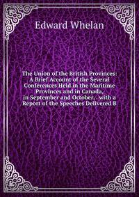 The Union of the British Provinces: A Brief Account of the Several Conferences Held in the Maritime Provinces and in Canada, in September and October, . with a Report of the Speeches Delivered B