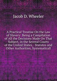 A Practical Treatise On the Law of Slavery: Being a Compilation of All the Decisions Made On That Subject, in the Several Courts of the United States, . Statutes and Other Authorities, Systematicall