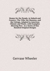 Homes for the People, in Suburb and Country: The Villa, the Mansion, and the Cottage, Adapted to American Climate and Wants. with Examples Showing How . in a Series of One Hundred Original Designs