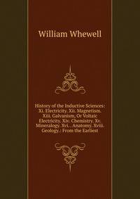 History of the Inductive Sciences: Xi. Electricity. Xii. Magnetism. Xiii. Galvanism, Or Voltaic Electricity. Xiv. Chemistry. Xv. Mineralogy. Xvi. . Anatomy. Xviii. Geology.: From the Earliest