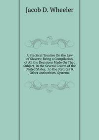 A Practical Treatise On the Law of Slavery: Being a Compilation of All the Decisions Made On That Subject, in the Several Courts of the United States, . to the Statutes &amp; Other Authorities, Systema