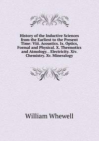 History of the Inductive Sciences from the Earliest to the Present Time: Viii. Acoustics. Ix. Optics, Formal and Physical. X. Thermotics and Atmology. . Electricity. Xiv. Chemistry. Xv. Mineralogy