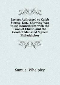 Letters Addressed to Caleb Strong, Esq. . Showing War to Be Inconsistent with the Laws of Christ, and the Good of Mankind Signed Philadelphus.