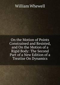On the Motion of Points Constrained and Resisted, and On the Motion of a Rigid Body: The Second Part of a New Edition of a Treatise On Dynamics