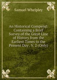 An Historical Compend: Containing a Brief Survey of the Great Line of History from the Earliest Times to the Present Day . V. 2 (Only).
