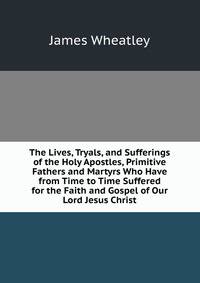 The Lives, Tryals, and Sufferings of the Holy Apostles, Primitive Fathers and Martyrs Who Have from Time to Time Suffered for the Faith and Gospel of Our Lord Jesus Christ