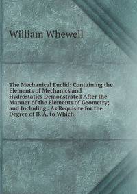The Mechanical Euclid: Containing the Elements of Mechanics and Hydrostatics Demonstrated After the Manner of the Elements of Geometry; and Including . As Requisite for the Degree of B. A. to Which