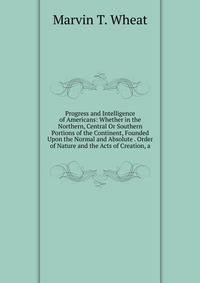Progress and Intelligence of Americans: Whether in the Northern, Central Or Southern Portions of the Continent, Founded Upon the Normal and Absolute . Order of Nature and the Acts of Creation, a
