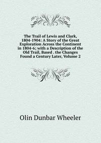 The Trail of Lewis and Clark, 1804-1904: A Story of the Great Exploration Across the Continent in 1804-6; with a Description of the Old Trail, Based . the Changes Found a Century Later, Volume 2