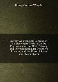 Entropy As a Tangible Conception: An Elementary Treatise On the Physical Aspects of Heat, Entropy, and Thermal Inertia, for Designers, Students, and . for Users of Steam and Steam Charts