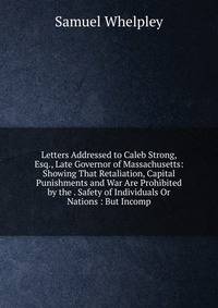 Letters Addressed to Caleb Strong, Esq., Late Governor of Massachusetts: Showing That Retaliation, Capital Punishments and War Are Prohibited by the . Safety of Individuals Or Nations : But Incomp