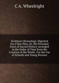 Scripture Chronology, Digested On a New Plan, Or, the Principal Facts of Sacred History Arranged in the Order of Time from the Creation of the World . For the Use of Schools and Young Persons