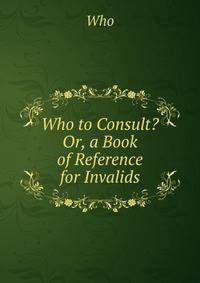Who to Consult? Or, a Book of Reference for Invalids