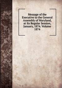 Message of the Executive to the General Assembly of Maryland, at Its Regular Session, January, 1874. Volume 1874