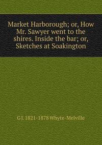 Market Harborough; or, How Mr. Sawyer went to the shires. Inside the bar; or, Sketches at Soakington