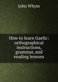 How to learn Gaelic: orthographical instructions, grammar, and reading lessons