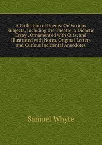 A Collection of Poems: On Various Subjects, Including the Theatre, a Didactic Essay . Ornamented with Cuts, and Illustrated with Notes, Original Letters and Curious Incidental Anecdotes