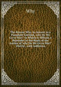 The Reason Why. in Answer to a Pamphlet Entitled, 'why Do We Go to War?' to Which Is Affixed, a Rejoinder to the Reply of the Author of 'why Do We Go to War?' 2Nd Ed., with Additions