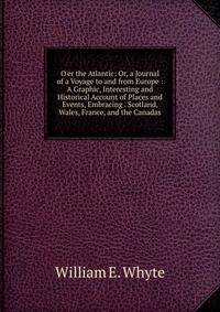 O'er the Atlantic: Or, a Journal of a Voyage to and from Europe : A Graphic, Interesting and Historical Account of Places and Events, Embracing . Scotland, Wales, France, and the Canadas
